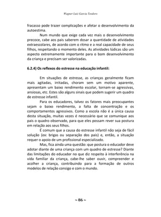 Wagner Luiz Garcia Teodoro
~ 86 ~
fracasso pode trazer complicações e afetar o desenvolvimento da
autoestima.
Num mundo que exige cada vez mais o desenvolvimento
precoce, cabe aos pais saberem dosar a quantidade de atividades
extraescolares, de acordo com o ritmo e a real capacidade de seus
filhos, respeitando o momento deles. As atividades lúdicas são um
aspecto extremamente importante para o bom desenvolvimento
da criança e precisam ser valorizadas.
6.2.4) Os reflexos do estresse na educação infantil:
Em situações de estresse, as crianças geralmente ficam
mais agitadas, irritadas, choram sem um motivo aparente,
apresentam um baixo rendimento escolar, tornam-se agressivas,
ansiosas, etc. Estes são alguns sinais que podem sugerir um quadro
de estresse infantil.
Para os educadores, talvez os fatores mais preocupantes
sejam o baixo rendimento, a falta de concentração e os
comportamentos agressivos. Como a escola não é a única causa
desta situação, muitas vezes é necessário que se comunique aos
pais o quadro observado, para que eles possam rever sua postura
em relação aos seus filhos.
É comum que a causa do estresse infantil não seja de fácil
solução (ex: brigas ou separação dos pais) e, então, a situação
requer o apoio de um profissional especializado.
Mas, fica ainda uma questão: que postura o educador deve
adotar diante de uma criança com um quadro de estresse? Diante
das limitações do educador no que diz respeito à interferência na
vida familiar da criança, cabe-lhe saber ouvir, compreender e
acolher a criança, contribuindo para a formação de outros
modelos de relação consigo e com o mundo.
 