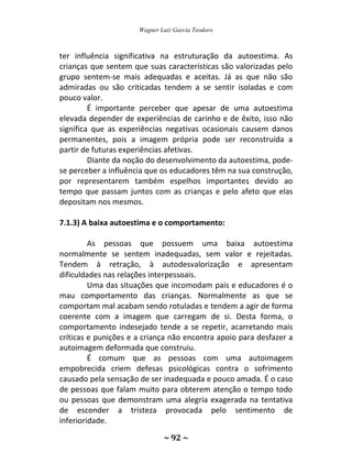 Wagner Luiz Garcia Teodoro
~ 92 ~
ter influência significativa na estruturação da autoestima. As
crianças que sentem que suas características são valorizadas pelo
grupo sentem-se mais adequadas e aceitas. Já as que não são
admiradas ou são criticadas tendem a se sentir isoladas e com
pouco valor.
É importante perceber que apesar de uma autoestima
elevada depender de experiências de carinho e de êxito, isso não
significa que as experiências negativas ocasionais causem danos
permanentes, pois a imagem própria pode ser reconstruída a
partir de futuras experiências afetivas.
Diante da noção do desenvolvimento da autoestima, pode-
se perceber a influência que os educadores têm na sua construção,
por representarem também espelhos importantes devido ao
tempo que passam juntos com as crianças e pelo afeto que elas
depositam nos mesmos.
7.1.3) A baixa autoestima e o comportamento:
As pessoas que possuem uma baixa autoestima
normalmente se sentem inadequadas, sem valor e rejeitadas.
Tendem à retração, à autodesvalorização e apresentam
dificuldades nas relações interpessoais.
Uma das situações que incomodam pais e educadores é o
mau comportamento das crianças. Normalmente as que se
comportam mal acabam sendo rotuladas e tendem a agir de forma
coerente com a imagem que carregam de si. Desta forma, o
comportamento indesejado tende a se repetir, acarretando mais
críticas e punições e a criança não encontra apoio para desfazer a
autoimagem deformada que construiu.
É comum que as pessoas com uma autoimagem
empobrecida criem defesas psicológicas contra o sofrimento
causado pela sensação de ser inadequada e pouco amada. É o caso
de pessoas que falam muito para obterem atenção o tempo todo
ou pessoas que demonstram uma alegria exagerada na tentativa
de esconder a tristeza provocada pelo sentimento de
inferioridade.
 