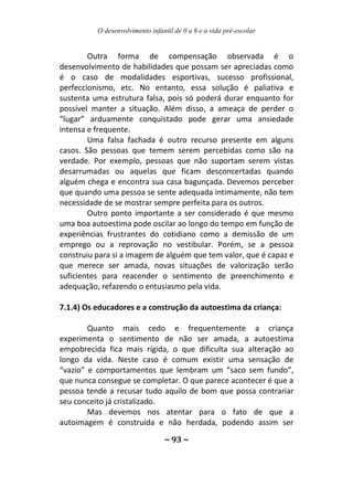 O desenvolvimento infantil de 0 a 6 e a vida pré-escolar
~ 93 ~
Outra forma de compensação observada é o
desenvolvimento de habilidades que possam ser apreciadas como
é o caso de modalidades esportivas, sucesso profissional,
perfeccionismo, etc. No entanto, essa solução é paliativa e
sustenta uma estrutura falsa, pois só poderá durar enquanto for
possível manter a situação. Além disso, a ameaça de perder o
“lugar” arduamente conquistado pode gerar uma ansiedade
intensa e frequente.
Uma falsa fachada é outro recurso presente em alguns
casos. São pessoas que temem serem percebidas como são na
verdade. Por exemplo, pessoas que não suportam serem vistas
desarrumadas ou aquelas que ficam desconcertadas quando
alguém chega e encontra sua casa bagunçada. Devemos perceber
que quando uma pessoa se sente adequada intimamente, não tem
necessidade de se mostrar sempre perfeita para os outros.
Outro ponto importante a ser considerado é que mesmo
uma boa autoestima pode oscilar ao longo do tempo em função de
experiências frustrantes do cotidiano como a demissão de um
emprego ou a reprovação no vestibular. Porém, se a pessoa
construiu para si a imagem de alguém que tem valor, que é capaz e
que merece ser amada, novas situações de valorização serão
suficientes para reacender o sentimento de preenchimento e
adequação, refazendo o entusiasmo pela vida.
7.1.4) Os educadores e a construção da autoestima da criança:
Quanto mais cedo e frequentemente a criança
experimenta o sentimento de não ser amada, a autoestima
empobrecida fica mais rígida, o que dificulta sua alteração ao
longo da vida. Neste caso é comum existir uma sensação de
“vazio” e comportamentos que lembram um “saco sem fundo”,
que nunca consegue se completar. O que parece acontecer é que a
pessoa tende a recusar tudo aquilo de bom que possa contrariar
seu conceito já cristalizado.
Mas devemos nos atentar para o fato de que a
autoimagem é construída e não herdada, podendo assim ser
 
