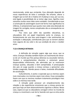 Wagner Luiz Garcia Teodoro
~ 94 ~
reestruturada, ainda que enrijecida. Essa alteração depende de
novas experiências de êxito e aceitação. No entanto, alterar a
imagem que se tem de si implica em mudança e essa, por sua vez,
está ligada à possibilidade de se tentar algo novo. Significa rever
conceitos muitas vezes tidos como verdades. Considerando-se que
a construção da autoimagem ocorre de forma mais significativa na
infância, é compreensível que quanto mais cedo esta distorção de
imagem for corrigida, menos complicadas são as consequências ao
longo da vida.
Fica claro que além das questões educativas, os
educadores têm um papel importante junto às crianças, no
fortalecimento de uma boa auto-imagem e dos sentimentos de
aceitação e adequação, contribuindo para que se tornem adultos
mais seguros de seu valor e da sua condição de amar e receber
amor.
7.2) A CRIANÇA RETRAIDA
A definição de retração sugere algo que recua, que se
retira. Crianças retraídas também fazem um movimento de retirar-
se de um mundo que lhes pareça doloroso ou assustador demais.
Tendem a comportamentos discretos e costumam passar
despercebidas. Infelizmente, são admiradas por se mostrarem
crianças quietas, educadas e bem comportadas. A preocupação
dos pais só surge quando a criança começa a apresentar uma
timidez exagerada, falando pouco e baixo, revelando dificuldades
de socialização.
Culturalmente, é aceito e esperado que as meninas sejam
mais reservadas e os meninos sejam mais ativos. Essas concepções
fazem com que os meninos recebam tratamento psicológico mais
cedo e as meninas mais tarde.
A retração pode provocar um empobrecimento das
relações e das experiências emocionais que a criança precisa ter
para que haja um bom desenvolvimento cognitivo e afetivo. Neste
caso, espera-se que os educadores consigam entrar no mundo da
criança e a incentivem a sair de lá, fazendo com que se sinta aceita
 