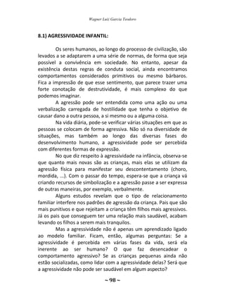 Wagner Luiz Garcia Teodoro
~ 98 ~
8.1) AGRESSIVIDADE INFANTIL:
Os seres humanos, ao longo do processo de civilização, são
levados a se adaptarem a uma série de normas, de forma que seja
possível a convivência em sociedade. No entanto, apesar da
existência destas regras de conduta social, ainda encontramos
comportamentos considerados primitivos ou mesmo bárbaros.
Fica a impressão de que esse sentimento, que parece trazer uma
forte conotação de destrutividade, é mais complexo do que
podemos imaginar.
A agressão pode ser entendida como uma ação ou uma
verbalização carregada de hostilidade que tenha o objetivo de
causar dano a outra pessoa, a si mesmo ou a alguma coisa.
Na vida diária, pode-se verificar várias situações em que as
pessoas se colocam de forma agressiva. Não só na diversidade de
situações, mas também ao longo das diversas fases do
desenvolvimento humano, a agressividade pode ser percebida
com diferentes formas de expressão.
No que diz respeito à agressividade na infância, observa-se
que quanto mais novas são as crianças, mais elas se utilizam da
agressão física para manifestar seu descontentamento (choro,
mordida, ...). Com o passar do tempo, espera-se que a criança vá
criando recursos de simbolização e a agressão passe a ser expressa
de outras maneiras, por exemplo, verbalmente.
Alguns estudos revelam que o tipo de relacionamento
familiar interfere nos padrões de agressão da criança. Pais que são
mais punitivos e que rejeitam a criança têm filhos mais agressivos.
Já os pais que conseguem ter uma relação mais saudável, acabam
levando os filhos a serem mais tranquilos.
Mas a agressividade não é apenas um aprendizado ligado
ao modelo familiar. Ficam, então, algumas perguntas: Se a
agressividade é percebida em várias fases da vida, será ela
inerente ao ser humano? O que faz desencadear o
comportamento agressivo? Se as crianças pequenas ainda não
estão socializadas, como lidar com a agressividade delas? Será que
a agressividade não pode ser saudável em algum aspecto?
 