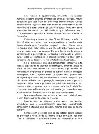 O desenvolvimento infantil de 0 a 6 e a vida pré-escolar
~ 99 ~
Em relação à agressividade, enquanto característica
humana, existem algumas divergências entre os teóricos. Alguns
acreditam que seja fruto de alterações cromossomiais. Outros
acreditam que a agressividade está associada a um instinto, que se
manifestaria a partir de uma privação corpórea: fome, frio, sede,
alterações hormonais, etc. Há ainda os que defendem que o
comportamento agressivo é desencadeado pelo sentimento de
frustração.
Entre os que defendem essa última hipótese, também há
divergências: uns acham que a agressividade é simplesmente
desencadeada pela frustração, enquanto outros dizem que a
frustração pode estar ligada a questões de sobrevivência ou ao
jogo de poder entre as pessoas. De uma forma ou de outra, a
agressividade é precedida da frustração e como não é possível
evitar todas as frustrações, é preciso aprender a lidar com a
agressividade ou desenvolver maior tolerância a frustrações.
Se a diminuição dos comportamentos agressivos está
ligada à capacidade de suportar as frustrações, entende-se que no
início da vida eles devam ser vistos como algo normal. As
mordidas, os empurrões, os puxões de cabelos e outras situações
indesejáveis, são comportamentos compreensíveis, quando vêm
de alguém que ainda não desenvolveu estruturas psíquicas que
são imprescindíveis para a percepção do outro e para suportar o
desprazer. Além disso, é provável que a falta de assimilação das
normas sociais, o egocentrismo e a ausência da função simbólica
colaborem para a dificuldade que muitas crianças têm de lidar com
a própria raiva, não contendo o comportamento agressivo.
Mas o que devem fazer os educadores para contribuir com
o bom desenvolvimento social da criança?
Sabe-se que as crianças muitas vezes têm ganhos
secundários com o comportamento agressivo. Normalmente
conseguem a atenção que desejam, mesmo que seja de forma
punitiva.
Sendo assim, é preciso que os educadores sejam capazes
de perceber a necessidade da criança e que consigam agir com
clareza, coerência e tolerância diante da imaturidade infantil,
 