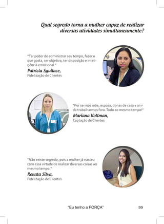 “Eu tenho a FORÇA” 99
Qual segredo torna a mulher capaz de realizar
diversas atividades simultaneamente?
“Ter poder de administrar seu tempo, fazer o
que gosta, ser objetiva, ter disposição e inteli-
gência emocional.”
Patricia Sguilace,
Fidelização de Clientes
“Não existe segredo, pois a mulher já nasceu
com essa virtude de realizar diversas coisas ao
mesmo tempo.”
Renata Silva,
Fidelização de Clientes
“Por sermos mãe, esposa, donas de casa e ain-
da trabalharmos fora.Tudo ao mesmo tempo!”
Mariana Kollman,
Captação de Clientes
 