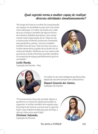 “Eu tenho a FORÇA” 101
Qual segredo torna a mulher capaz de realizar
diversas atividades simultaneamente?
“Ao longo da historia a mulher foi conquistando
seu espaço na sociedade e junto com isso ainda
mais cobranças. A mulher se dividia em cuidar
de suas crianças e também de alguma forma
do marido e trabalho doméstico, sem contar
manter total organização do lar. Hoje em dia
a maioria das mulheres continuam mantendo
esse parâmetro, porém, incluso o trabalho
também fora de casa.Tudo isso faz com que a
mulher desenvolva o poder de se dividir em di-
versas atividades. Mulheres em sua maioria são
guerreiras e ainda enfrentam grandes batalhas
na conquista de espaço perfeitamente igual na
sociedade.”
Leslie Rueda,
Captação de Clientes - Play
“Primeiramente a força de vontade, depois a
paciência e o raciocínio rápido para poder se
organizar. A mulher também tem aquele orgu-
lho próprio de mostrar e provar que é capaz de
fazer o que é determinado para que ela faça, e
não ser vista como sexo frágil.”
Deisimar Salomão,
Captação de Clientes
“AmulheréosermaisinteligentequeDeusjáfez.
Depoisdorascunhosemprevemaobra-prima.”
Raquel Gouveia dos Santos,
Captação de Clientes
 