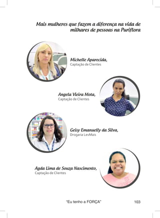 “Eu tenho a FORÇA” 103
Mais mulheres que fazem a diferença na vida de
milhares de pessoas na Puriflora
Michelle Aparecida,
Captação de Clientes
Geisy Emanuelly da Silva,
Drogaria LevMais
Angela Vieira Mota,	
Captação de Clientes
Agda Lima de Souza Nascimento,	
Captação de Clientes
 