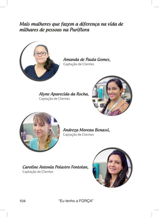“Eu tenho a FORÇA”104
Mais mulheres que fazem a diferença na vida de
milhares de pessoas na Puriflora
Amanda de Paula Gomes,
Captação de Clientes
Andreza Moreau Benassi,
Captação de Clientes
Alyne Aparecida da Rocha,
Captação de Clientes
Caroline Antonia Polastro Fontolan,	
Captação de Clientes
 