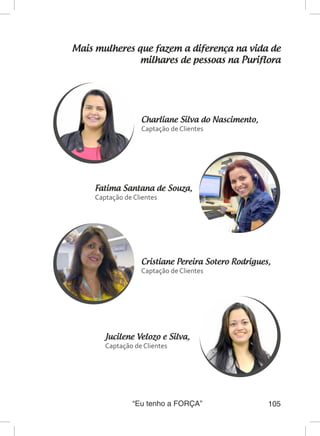 “Eu tenho a FORÇA” 105
Mais mulheres que fazem a diferença na vida de
milhares de pessoas na Puriflora
Charliane Silva do Nascimento,
Captação de Clientes
Fatima Santana de Souza,
Captação de Clientes
Cristiane Pereira Sotero Rodrigues,	
Captação de Clientes
Jucilene Velozo e Silva,
Captação de Clientes
 