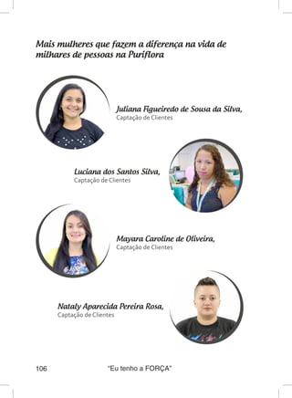 “Eu tenho a FORÇA”106
Mais mulheres que fazem a diferença na vida de
milhares de pessoas na Puriflora
Juliana Figueiredo de Sousa da Silva,
Captação de Clientes
Luciana dos Santos Silva,
Captação de Clientes
Mayara Caroline de Oliveira,	
Captação de Clientes
Nataly Aparecida Pereira Rosa,
Captação de Clientes
 