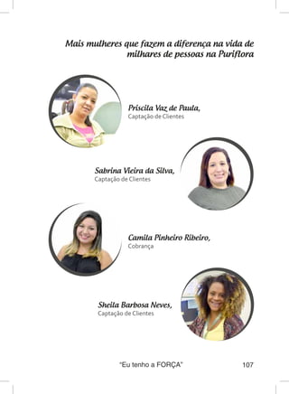 “Eu tenho a FORÇA” 107
Mais mulheres que fazem a diferença na vida de
milhares de pessoas na Puriflora
Priscila Vaz de Paula,
Captação de Clientes
Sheila Barbosa Neves,
Captação de Clientes
Sabrina Vieira da Silva,
Captação de Clientes
Camila Pinheiro Ribeiro,
Cobrança
 