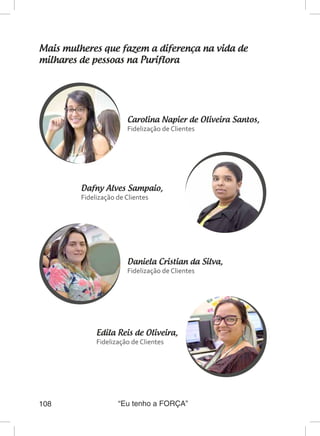 “Eu tenho a FORÇA”108
Mais mulheres que fazem a diferença na vida de
milhares de pessoas na Puriflora
Carolina Napier de Oliveira Santos,
Fidelização de Clientes
Dafny Alves Sampaio,
Fidelização de Clientes
Daniela Cristian da Silva,
Fidelização de Clientes
Edila Reis de Oliveira,
Fidelização de Clientes
 
