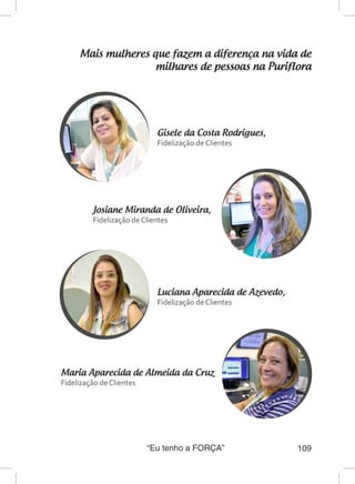 “Eu tenho a FORÇA” 109
Mais mulheres que fazem a diferença na vida de
milhares de pessoas na Puriflora
Gisele da Costa Rodrigues,
Fidelização de Clientes
Maria Aparecida de Almeida da Cruz
Fidelização de Clientes
Josiane Miranda de Oliveira,
Fidelização de Clientes
Luciana Aparecida de Azevedo,
Fidelização de Clientes
 