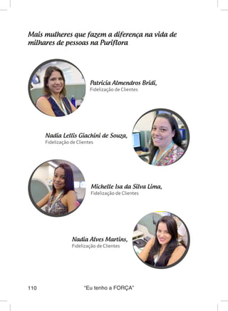 “Eu tenho a FORÇA”110
Mais mulheres que fazem a diferença na vida de
milhares de pessoas na Puriflora
Nadia Alves Martins,
Fidelização de Clientes
Nadia Lellis Giachini de Souza,
Fidelização de Clientes
Michelle Isa da Silva Lima,
Fidelização de Clientes
Patricia Almendros Bridi,
Fidelização de Clientes
 