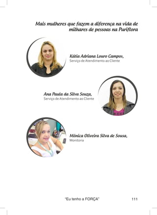 “Eu tenho a FORÇA” 111
Mais mulheres que fazem a diferença na vida de
milhares de pessoas na Puriflora
Mônica Oliveira Silva de Sousa,
Monitoria
Ana Paula da Silva Souza,
Serviço de Atendimento ao Cliente
Kátia Adriana Louro Campos,
Serviço de Atendimento ao Cliente
 