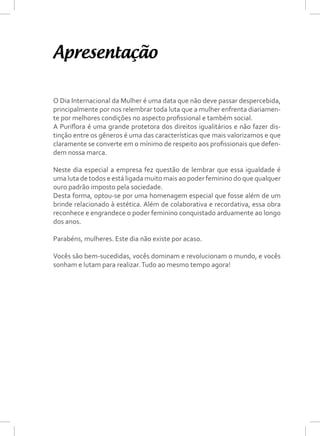 O Dia Internacional da Mulher é uma data que não deve passar despercebida,
principalmente por nos relembrar toda luta que a mulher enfrenta diariamen-
te por melhores condições no aspecto profissional e também social.
A Puriflora é uma grande protetora dos direitos igualitários e não fazer dis-
tinção entre os gêneros é uma das características que mais valorizamos e que
claramente se converte em o mínimo de respeito aos profissionais que defen-
dem nossa marca.
Neste dia especial a empresa fez questão de lembrar que essa igualdade é
uma luta de todos e está ligada muito mais ao poder feminino do que qualquer
ouro padrão imposto pela sociedade.
Desta forma, optou-se por uma homenagem especial que fosse além de um
brinde relacionado à estética. Além de colaborativa e recordativa, essa obra
reconhece e engrandece o poder feminino conquistado arduamente ao longo
dos anos.
Parabéns, mulheres. Este dia não existe por acaso.
Vocês são bem-sucedidas, vocês dominam e revolucionam o mundo, e vocês
sonham e lutam para realizar.Tudo ao mesmo tempo agora!
Apresentação
 