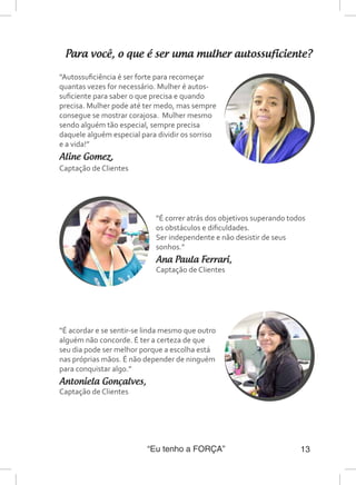 “Eu tenho a FORÇA” 13
Para você, o que é ser uma mulher autossuficiente?
“Autossuficiência é ser forte para recomeçar
quantas vezes for necessário. Mulher é autos-
suficiente para saber o que precisa e quando
precisa. Mulher pode até ter medo, mas sempre
consegue se mostrar corajosa. Mulher mesmo
sendo alguém tão especial, sempre precisa
daquele alguém especial para dividir os sorriso
e a vida!”
Aline Gomez,
Captação de Clientes
“É correr atrás dos objetivos superando todos
os obstáculos e dificuldades.
Ser independente e não desistir de seus
sonhos.”
Ana Paula Ferrari,
Captação de Clientes
“É acordar e se sentir-se linda mesmo que outro
alguém não concorde. É ter a certeza de que
seu dia pode ser melhor porque a escolha está
nas próprias mãos. É não depender de ninguém
para conquistar algo.”
Antoniela Gonçalves,
Captação de Clientes
 