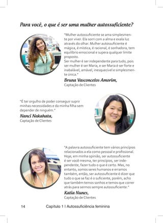 Capítulo 1 | Autossuficiência feminina14
Para você, o que é ser uma mulher autossuficiente?
“Mulher autossuficiente se ama simplesmen-
te por viver. Ela sorri com a alma e exala luz
através do olhar. Mulher autossuficiente é
mágica, é mística, é racional, é sonhadora, tem
equilíbrio emocional e supera qualquer limite
proposto.
Ser mulher é ser independente para tudo, pois
ser mulher é ser Maria, e ser Maria é ser forte e
inabalável, amável, inesquecível e simplesmen-
te única.”
Bruna Vasconcelos Amorim,
Captação de Clientes
“É ter orgulho de poder conseguir suprir
minhas necessidades e da minha filha sem
depender de ninguém.”
Nanci Nakahata,
Captação de Clientes
“A palavra autossuficiente tem vários princípios
relacionados a ela como pessoal e profissional.
Hoje, em minha opinião, ser autossuficiente
é ser você mesma, ter princípios, ser inde-
pendente, fazer tudo o que é certo. Mas, no
entanto, somos seres humanos e erramos
também, então, ser autossuficiente é dizer que
tudo o que se faz é o suficiente, porém, acho
que também temos sonhos e temos que correr
atrás para sermos sempre autossuficiente.”
Katia Nunes,
Captação de Clientes
 