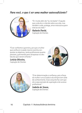 Capítulo 1 | Autossuficiência feminina16
Para você, o que é ser uma mulher autossuficiente?
“É ir muito além do “eu me basto”. É aquela
que cuida de si e decide sobre sua vida, mas
também cuida, protege, ama e estrutura quem
está ao seu lado.”
Rafaela David,
Captação de Clientes
“É ser confiante e guerreira, por que a mulher
que confia em si pode mesmo sozinha con-
quistar os objetivos, tanto profissionais quanto
pessoais, guerreando para ultrapassar os obs-
táculos que vierem à frente.”
Letícia Oliveira,
Captação de Clientes
“É ter determinação e confiança, pois a força
da mulher nunca acaba e ela sempre tem sede
de conhecimento. Esse conjunto faz com que
ele a seja exemplo de superação e de sucesso
profissional.”
Isabela de Sousa,
Captação de Clientes
 