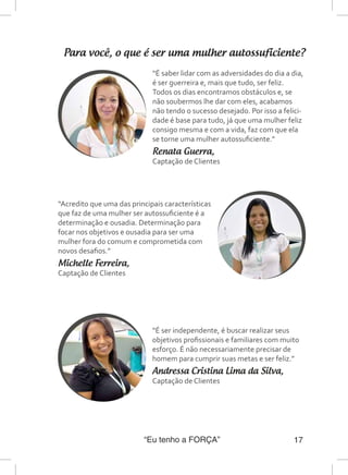 “Eu tenho a FORÇA” 17
Para você, o que é ser uma mulher autossuficiente?
“É saber lidar com as adversidades do dia a dia,
é ser guerreira e, mais que tudo, ser feliz.
Todos os dias encontramos obstáculos e, se
não soubermos lhe dar com eles, acabamos
não tendo o sucesso desejado. Por isso a felici-
dade é base para tudo, já que uma mulher feliz
consigo mesma e com a vida, faz com que ela
se torne uma mulher autossuficiente.”
Renata Guerra,
Captação de Clientes
“Acredito que uma das principais características
que faz de uma mulher ser autossuficiente é a
determinação e ousadia. Determinação para
focar nos objetivos e ousadia para ser uma
mulher fora do comum e comprometida com
novos desafios.”
Michelle Ferreira,
Captação de Clientes
“É ser independente, é buscar realizar seus
objetivos profissionais e familiares com muito
esforço. É não necessariamente precisar de
homem para cumprir suas metas e ser feliz.”
Andressa Cristina Lima da Silva,
Captação de Clientes
 