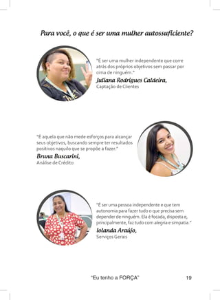 “Eu tenho a FORÇA” 19
Para você, o que é ser uma mulher autossuficiente?
“É ser uma mulher independente que corre
atrás dos próprios objetivos sem passar por
cima de ninguém.”
Juliana Rodrigues Caldeira,
Captação de Clientes
“É aquela que não mede esforços para alcançar
seus objetivos, buscando sempre ter resultados
positivos naquilo que se propõe a fazer.”
Bruna Buscarini,
Análise de Crédito
“É ser uma pessoa independente e que tem
autonomia para fazer tudo o que precisa sem
depender de ninguém. Ela é focada, disposta e,
principalmente, faz tudo com alegria e simpatia.”
Iolanda Araújo,
Serviços Gerais
 