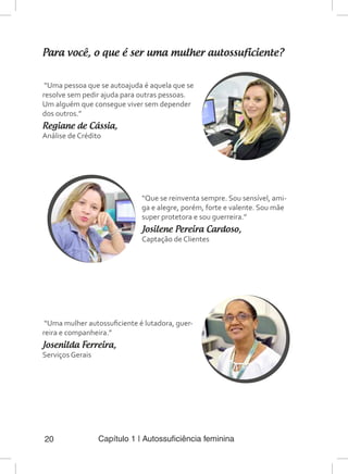 Capítulo 1 | Autossuficiência feminina20
Para você, o que é ser uma mulher autossuficiente?
“Uma pessoa que se autoajuda é aquela que se
resolve sem pedir ajuda para outras pessoas.
Um alguém que consegue viver sem depender
dos outros.”
Regiane de Cássia,
Análise de Crédito
“Uma mulher autossuficiente é lutadora, guer-
reira e companheira.”
Josenilda Ferreira,
Serviços Gerais
“Que se reinventa sempre. Sou sensível, ami-
ga e alegre, porém, forte e valente. Sou mãe
super protetora e sou guerreira.”
Josilene Pereira Cardoso,
Captação de Clientes
 