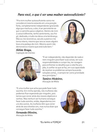 “Eu tenho a FORÇA” 21
Para você, o que é ser uma mulher autossuficiente?
“É uma mulher que acha que pode fazer tudo
sozinha. Em minha opinião, nós mulheres não
podemos ficar esperando por ninguém, pois
temos que correr atrás dos nossos objetivos e
sonhos. Mas nenhum ser humano consegue
fazer tudo sozinho, então, dependemos sim
uns dos outros. As mulheres têm que correr
atrás de seus direitos sim, mas nunca dizer que
consegue fazer tudo sozinha.”
Fernanda Oliveira,
Alocação de Mídia
“Pra mim mulher autossuficiente como me
considero é mesmo estando em uma posição
forte, completamente independente ignorando
algo que machuca, a dor, é ser persistente se-
guir o caminho para o objetivo. Dentro de mim
a coisa é diferente, tenho sentimento, sou frá-
gil, dedicada, e tudo me deixa uma lembrança.
Mas eu me reconstruo, sacudo a poeira e me
torno inteira, mesmo que rara as vezes alguém
leva uma pedaço de mim. Mesmo assim não
demonstro e mostro que está tudo bem.”
Hélide Braga,
Captação de Clientes
“É ser independente, não depender de nada e
nem ninguém para fazer suas coisas, ter suas
responsabilidades e cumpri-las, ter coragem
para enfrentar os desafios que a vida lhe pro-
põe, é confiar no que se faz, em sua capacidade
de resolver os problemas sempre buscando
soluções certas, e sempre ter como prioridade
seus princípios.”
Tamires Medeiros,
Alocação de Mídia
 