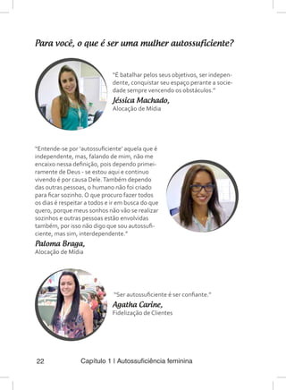 Capítulo 1 | Autossuficiência feminina22
Para você, o que é ser uma mulher autossuficiente?
“É batalhar pelos seus objetivos, ser indepen-
dente, conquistar seu espaço perante a socie-
dade sempre vencendo os obstáculos.”
Jéssica Machado,
Alocação de Mídia
“Entende-se por ‘autossuficiente’ aquela que é
independente, mas, falando de mim, não me
encaixo nessa definição, pois dependo primei-
ramente de Deus - se estou aqui e continuo
vivendo é por causa Dele.Também dependo
das outras pessoas, o humano não foi criado
para ficar sozinho. O que procuro fazer todos
os dias é respeitar a todos e ir em busca do que
quero, porque meus sonhos não vão se realizar
sozinhos e outras pessoas estão envolvidas
também, por isso não digo que sou autossufi-
ciente, mas sim, interdependente.”
Paloma Braga,
Alocação de Mídia
“Ser autossuficiente é ser confiante.”
Agatha Carine,
Fidelização de Clientes
 