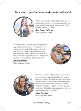 “Eu tenho a FORÇA” 23
Para você, o que é ser uma mulher autossuficiente?
“Uma mulher autossuficiente é aquela que tem
total independência com as circunstâncias, tan-
to com a vida emocional ou financeira. É feliz
consigo mesma e se ama.”
Ana Paula Oliveira,
Fidelização de Clientes
“É ser confiante no que faz, ser independente
e, principalmente, ser uma pessoa de hábitos
assertivos. Acima de tudo tenho certeza de
que ninguém é 100% autossuficiente, pois
precisamos do próximo em nossas vidas. Não
tem como ser independente a vida inteira, mas
postura e autoconfiança é fundamental.”
Arieli Barbosa,
Fidelização de Clientes
“É ser uma mulher independente, uma mulher
que toma suas próprias decisões sem esperar
nada de ninguém. É ser capaz de conduzir sua
vida e até sua família sozinha, embora as vezes
ser muito autossuficiente pode lhe acarretar
um peso muito grande, pois há coisas que po-
deriam ser delegadas a outras pessoas. Mas ser
autossuficiente traz orgulho!”
Elida Pereira,
Fidelização de Clientes
 