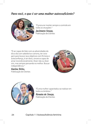 Capítulo 1 | Autossuficiência feminina24
Para você, o que é ser uma mulher autossuficiente?
“É procurar manter sempre o controle em
todas as situações.”
Jacimara Souza,
Fidelização de Clientes
“É ser capaz de lidar com as adversidades do
dia a dia com sabedoria e carisma, ter cora-
gem para buscar seus objetivos com firmeza e
autoconfiança, é ser doce, sincera e capaz de
amar incondicionalmente. Dizer não ou dizer
sim, mas sempre pensando no melhor. Buscar
independência.”
Karine Brito,
Fidelização de Clientes
“É uma mulher capacitada a se realizar em
todos os âmbitos.”
Renata de Souza,
Fidelização de Clientes
 