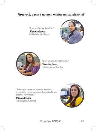 “Eu tenho a FORÇA” 25
Para você, o que é ser uma mulher autossuficiente?
“É ser a cabeça e decidida.”
Simone Gomes,
Fidelização de Clientes
“É ser uma mulher completa.”
Vanessa Sena,
Fidelização de Clientes
“É ser segura em suas ações ou decisões,
procurando evoluir sem ser influenciável e sem
perder a humildade.”
Vânia Araújo,
Fidelização de Clientes
 