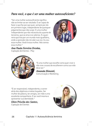 Capítulo 1 | Autossuficiência feminina26
Para você, o que é ser uma mulher autossuficiente?
“Ser uma mulher autossuficiente significa
não se limitar ao ser rotulada. É ser capaz de
fazer o que faz por que quer, sempre por ela
em primeiro lugar, independente de quaisquer
julgamentos que irão surgir. É uma mulher
independente que não necessita do suporte de
terceiros, que se ama e se valoriza. É a guer-
reira que luta por um mundo mais igualitário,
onde a opressão não irá calar sua voz. Eu sou
essa mulher.Você é essa mulher. Nós somos
essa mulher.”
Ana Paula Ferreira Orenha,
Captação de Clientes - Play
“É uma mulher que escolhe como quer viver e
não vive o acaso de escolherem como sua vida
deve ser.”
Amanda Bimonti,
Comunicação e Marketing
“É ser responsável, independente, e correr
atrás dos objetivos e metas traçados. Ser
mulher de palavra, ter amigos, ser mãe e uma
excelente companheira. É ser você mesma e
apresentar sua identidade.”
Ellen Priscila dos Santos,
Captação de Clientes
 