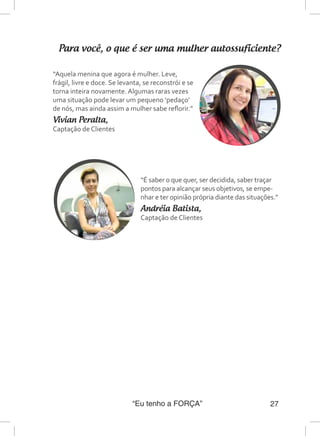 “Eu tenho a FORÇA” 27
Para você, o que é ser uma mulher autossuficiente?
“É saber o que quer, ser decidida, saber traçar
pontos para alcançar seus objetivos, se empe-
nhar e ter opinião própria diante das situações.”
Andréia Batista,
Captação de Clientes
“Aquela menina que agora é mulher. Leve,
frágil, livre e doce. Se levanta, se reconstrói e se
torna inteira novamente. Algumas raras vezes
uma situação pode levar um pequeno ‘pedaço’
de nós, mas ainda assim a mulher sabe reflorir.”
Vivian Peralta,
Captação de Clientes
 