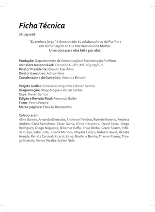 08.03/2016
Produção: Departamento de Comunicação e Marketing da Puriflora
Jornalista Responsável: Fernando Guifer (MTB 63.079/SP)
Diretor Presidente: Cláudio Fiacchino
Diretor Executivo: Adilson Reis
Coordenadora de Conteúdo: Amanda Bimonti
Projeto Gráfico: Estevão Branquinho e Renan Santos
Diagramação: Diogo Nogue e Renan Santos
Capa: Renan Santos
Edição e Revisão Final: Fernando Guifer
Fotos: Pedro Pereira
Marca-páginas: Estevão Branquinho
Colaboraram:
Aline Gomes,Amanda Chinelato,AndersonTenório, Romulo Bonello,Andreia
Andreo, Carla Sant’Anna, César Galha, Cíntia Cerqueira, David Sales, Diego
Rodrigues, Diogo Nogueira, Dinamar Baffa, Erika Rocha, Grace Soares, Héli-
de Braga, Ieda Costa, Juliana Mendes, Mayara Evelyn, Rafaela David, Renata
Aranda, Renata Cardeal, Ricardo Lima, Rosilene Benite,Thamar Pianez,Thia-
go Estevão,Vivian Peralta,Walter Nola.
“Eu tenho a força” é direcionado às colaboradoras da Puriflora
em homenagem ao Dia Internacional da Mulher.
Uma obra para elas feita por elas!
FichaTécnica
 