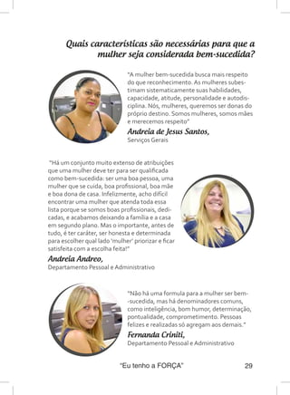 “Eu tenho a FORÇA” 29
Quais características são necessárias para que a
mulher seja considerada bem-sucedida?
“A mulher bem-sucedida busca mais respeito
do que reconhecimento. As mulheres subes-
timam sistematicamente suas habilidades,
capacidade, atitude, personalidade e autodis-
ciplina. Nós, mulheres, queremos ser donas do
próprio destino. Somos mulheres, somos mães
e merecemos respeito”
Andreia de Jesus Santos,
Serviços Gerais
“Não há uma formula para a mulher ser bem-
-sucedida, mas há denominadores comuns,
como inteligência, bom humor, determinação,
pontualidade, comprometimento. Pessoas
felizes e realizadas só agregam aos demais.”
Fernanda Criniti,
Departamento Pessoal e Administrativo
“Há um conjunto muito extenso de atribuições
que uma mulher deve ter para ser qualificada
como bem-sucedida: ser uma boa pessoa, uma
mulher que se cuida, boa profissional, boa mãe
e boa dona de casa. Infelizmente, acho difícil
encontrar uma mulher que atenda toda essa
lista porque se somos boas profissionais, dedi-
cadas, e acabamos deixando a família e a casa
em segundo plano. Mas o importante, antes de
tudo, é ter caráter, ser honesta e determinada
para escolher qual lado ‘mulher’ priorizar e ficar
satisfeita com a escolha feita!”
Andreia Andreo,
Departamento Pessoal e Administrativo
 