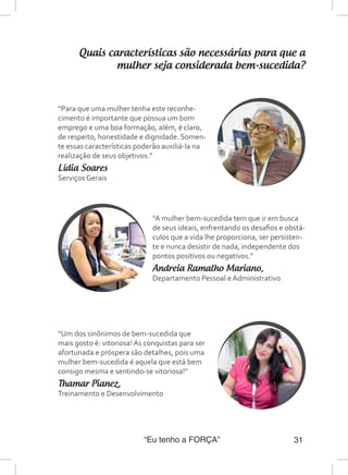“Eu tenho a FORÇA” 31
Quais características são necessárias para que a
mulher seja considerada bem-sucedida?
“A mulher bem-sucedida tem que ir em busca
de seus ideais, enfrentando os desafios e obstá-
culos que a vida lhe proporciona, ser persisten-
te e nunca desistir de nada, independente dos
pontos positivos ou negativos.”
Andreia Ramalho Mariano,
Departamento Pessoal e Administrativo
“Para que uma mulher tenha este reconhe-
cimento é importante que possua um bom
emprego e uma boa formação, além, é claro,
de respeito, honestidade e dignidade. Somen-
te essas características poderão auxiliá-la na
realização de seus objetivos.”
Lídia Soares
Serviços Gerais
“Um dos sinônimos de bem-sucedida que
mais gosto é: vitoriosa! As conquistas para ser
afortunada e próspera são detalhes, pois uma
mulher bem-sucedida é aquela que está bem
consigo mesma e sentindo-se vitoriosa!”
Thamar Pianez,
Treinamento e Desenvolvimento
 