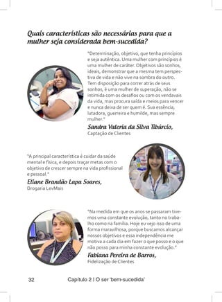 Capítulo 2 | O ser ‘bem-sucedida’32
Quais características são necessárias para que a
mulher seja considerada bem-sucedida?
“A principal característica é cuidar da saúde
mental e física, e depois traçar metas com o
objetivo de crescer sempre na vida profissional
e pessoal.”
Eliane Brandão Lapa Soares,
Drogaria LevMais
“Determinação, objetivo, que tenha princípios
e seja autêntica. Uma mulher com princípios é
uma mulher de caráter. Objetivos são sonhos,
ideais, demonstrar que a mesma tem perspec-
tiva de vida e não vive na sombra do outro.
Tem disposição para correr atrás de seus
sonhos, é uma mulher de superação, não se
intimida com os desafios ou com os vendavais
da vida, mas procura saída e meios para vencer
e nunca deixa de ser quem é. Sua essência,
lutadora, guerreira e humilde, mas sempre
mulher.”
Sandra Valeria da Silva Tibúrcio,
Captação de Clientes
“Na medida em que os anos se passaram tive-
mos uma constante evolução, tanto no traba-
lho como na família. Hoje eu vejo isso de uma
forma maravilhosa, porque buscamos alcançar
nossos objetivos e essa independência me
motiva a cada dia em fazer o que posso e o que
não posso para minha constante evolução.”
Fabiana Pereira de Barros,
Fidelização de Clientes
 
