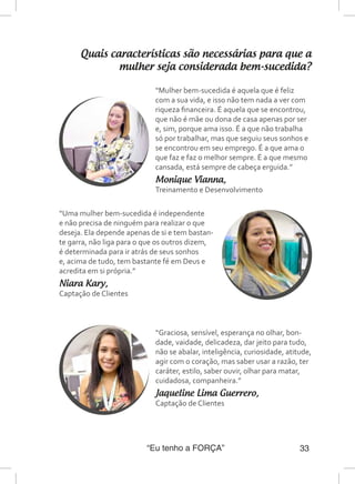 “Eu tenho a FORÇA” 33
Quais características são necessárias para que a
mulher seja considerada bem-sucedida?
“Uma mulher bem-sucedida é independente
e não precisa de ninguém para realizar o que
deseja. Ela depende apenas de si e tem bastan-
te garra, não liga para o que os outros dizem,
é determinada para ir atrás de seus sonhos
e, acima de tudo, tem bastante fé em Deus e
acredita em si própria.”
Niara Kary,
Captação de Clientes
“Mulher bem-sucedida é aquela que é feliz
com a sua vida, e isso não tem nada a ver com
riqueza financeira. É aquela que se encontrou,
que não é mãe ou dona de casa apenas por ser
e, sim, porque ama isso. É a que não trabalha
só por trabalhar, mas que seguiu seus sonhos e
se encontrou em seu emprego. É a que ama o
que faz e faz o melhor sempre. É a que mesmo
cansada, está sempre de cabeça erguida.”
Monique Vianna,
Treinamento e Desenvolvimento
“Graciosa, sensível, esperança no olhar, bon-
dade, vaidade, delicadeza, dar jeito para tudo,
não se abalar, inteligência, curiosidade, atitude,
agir com o coração, mas saber usar a razão, ter
caráter, estilo, saber ouvir, olhar para matar,
cuidadosa, companheira.”
Jaqueline Lima Guerrero,
Captação de Clientes
 