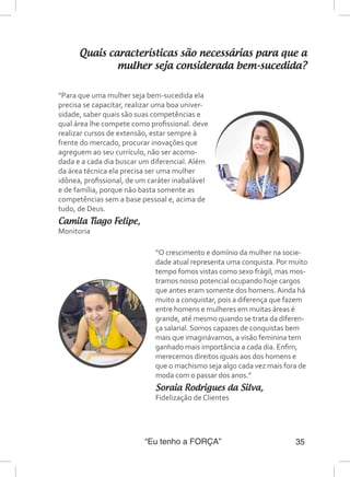 “Eu tenho a FORÇA” 35
Quais características são necessárias para que a
mulher seja considerada bem-sucedida?
“Para que uma mulher seja bem-sucedida ela
precisa se capacitar, realizar uma boa univer-
sidade, saber quais são suas competências e
qual área lhe compete como profissional. deve
realizar cursos de extensão, estar sempre à
frente do mercado, procurar inovações que
agreguem ao seu currículo, não ser acomo-
dada e a cada dia buscar um diferencial. Além
da área técnica ela precisa ser uma mulher
idônea, profissional, de um caráter inabalável
e de família, porque não basta somente as
competências sem a base pessoal e, acima de
tudo, de Deus.
Camila Tiago Felipe,
Monitoria
“O crescimento e domínio da mulher na socie-
dade atual representa uma conquista. Por muito
tempo fomos vistas como sexo frágil, mas mos-
tramos nosso potencial ocupando hoje cargos
que antes eram somente dos homens.Ainda há
muito a conquistar, pois a diferença que fazem
entre homens e mulheres em muitas áreas é
grande, até mesmo quando se trata da diferen-
ça salarial. Somos capazes de conquistas bem
mais que imaginávamos, a visão feminina tem
ganhado mais importância a cada dia. Enfim,
merecemos direitos iguais aos dos homens e
que o machismo seja algo cada vez mais fora de
moda com o passar dos anos.”
Soraia Rodrigues da Silva,
Fidelização de Clientes
 