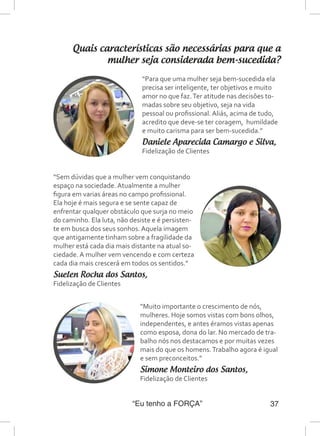 “Eu tenho a FORÇA” 37
Quais características são necessárias para que a
mulher seja considerada bem-sucedida?
“Para que uma mulher seja bem-sucedida ela
precisa ser inteligente, ter objetivos e muito
amor no que faz.Ter atitude nas decisões to-
madas sobre seu objetivo, seja na vida
pessoal ou profissional. Aliás, acima de tudo,
acredito que deve-se ter coragem, humildade
e muito carisma para ser bem-sucedida.”
Daniele Aparecida Camargo e Silva,
Fidelização de Clientes
“Sem dúvidas que a mulher vem conquistando
espaço na sociedade. Atualmente a mulher
figura em varias áreas no campo profissional.
Ela hoje é mais segura e se sente capaz de
enfrentar qualquer obstáculo que surja no meio
do caminho. Ela luta, não desiste e é persisten-
te em busca dos seus sonhos. Aquela imagem
que antigamente tinham sobre a fragilidade da
mulher está cada dia mais distante na atual so-
ciedade. A mulher vem vencendo e com certeza
cada dia mais crescerá em todos os sentidos.”
Suelen Rocha dos Santos,
Fidelização de Clientes
“Muito importante o crescimento de nós,
mulheres. Hoje somos vistas com bons olhos,
independentes, e antes éramos vistas apenas
como esposa, dona do lar. No mercado de tra-
balho nós nos destacamos e por muitas vezes
mais do que os homens.Trabalho agora é igual
e sem preconceitos.”
Simone Monteiro dos Santos,
Fidelização de Clientes
 
