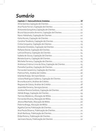 Sumário
Capítulo 1 | Autossuficiência feminina........................................................... 10
Aline Gomez,Captação de Clientes.........................................................11
Ana Paula Ferrari, Captação de Clientes.................................................11
Antoniela Gonçalves,Captação de Clientes.............................................11
BrunaVasconcelos Amorim, Captação de Clientes..................................12
Nanci Nakahata, Captação de Clientes...................................................12
Katia Nunes, Captação de Clientes.........................................................12
CarolineTeodosio, Captação de Clientes................................................13
Cintia Cerqueira, Captação de Clientes...................................................13
Amanda Chinelato, Captação de Clientes...............................................13
Rafaela David, Captação de Clientes.......................................................14
Letícia Oliveira, Captação de Clientes.....................................................14
Isabela de Sousa, Captação de Clientes..................................................14
Renata Guerra, Captação de Clientes......................................................15
Michelle Ferreira, Captação de Clientes..................................................15
Andressa Cristina Lima da Silva, Captação de Clientes............................15
Pamella Caroline, Captação de Clientes..................................................16
Fernanda Cassemiro, Captação de Clientes............................................16
Patrícia Felix, Análise de Crédito.............................................................16
Iolanda Araújo, Serviços Gerais............................................................... 17
Juliana Rodrigues Caldeira, Captação de Clientes................................... 17
Bruna Buscarini, Análise de Crédito........................................................ 17
Regiane de Cássia, Análise de Crédito.....................................................18
Josenilda Ferreira, Serviços Gerais..........................................................18
Josilene Pereira Cardoso, Captação de Clientes......................................18
Hélide Braga, Captação de Clientes........................................................19
Tamires Medeiros, Alocação de Mídia.....................................................19
Fernanda Oliveira, Alocação de Mídia.....................................................19
Jéssica Machado, Alocação de Mídia......................................................20
Paloma Braga, Alocação de Mídia..........................................................20
Agatha Carine,Fidelização de Clientes....................................................20
Ana Paula Oliveira, Fidelização de Clientes.............................................21
Arieli Barbosa, Fidelização de Clientes....................................................21
Elida Pereira, Fidelização de Clientes......................................................21
Jacimara Souza, Fidelização de Clientes.................................................22
 