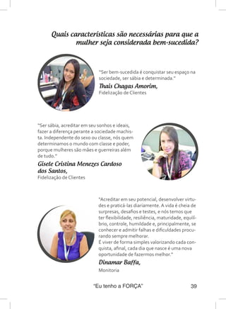 “Eu tenho a FORÇA” 39
Quais características são necessárias para que a
mulher seja considerada bem-sucedida?
“Ser bem-sucedida é conquistar seu espaço na
sociedade, ser sábia e determinada.”
Thais Chagas Amorim,
Fidelização de Clientes
“Ser sábia, acreditar em seu sonhos e ideais,
fazer a diferença perante a sociedade machis-
ta. Independente do sexo ou classe, nós quem
determinamos o mundo com classe e poder,
porque mulheres são mães e guerreiras além
de tudo.”
Gisele Cristina Menezes Cardoso
dos Santos,
Fidelização de Clientes
“Acreditar em seu potencial, desenvolver virtu-
des e praticá-las diariamente. A vida é cheia de
surpresas, desafios e testes, e nós temos que
ter flexibilidade, resiliência, maturidade, equilí-
brio, controle, humildade e, principalmente, se
conhecer e admitir falhas e dificuldades procu-
rando sempre melhorar.
É viver de forma simples valorizando cada con-
quista, afinal, cada dia que nasce é uma nova
oportunidade de fazermos melhor.”
Dinamar Baffa,
Monitoria
 