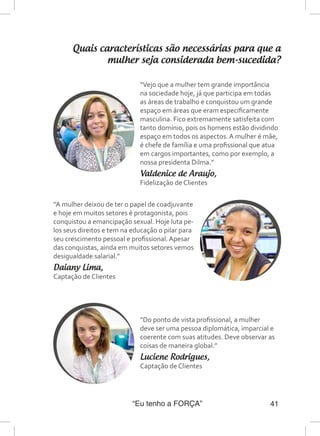 “Eu tenho a FORÇA” 41
Quais características são necessárias para que a
mulher seja considerada bem-sucedida?
“A mulher deixou de ter o papel de coadjuvante
e hoje em muitos setores é protagonista, pois
conquistou a emancipação sexual. Hoje luta pe-
los seus direitos e tem na educação o pilar para
seu crescimento pessoal e profissional. Apesar
das conquistas, ainda em muitos setores vemos
desigualdade salarial.”
Daiany Lima,
Captação de Clientes
“Vejo que a mulher tem grande importância
na sociedade hoje, já que participa em todas
as áreas de trabalho e conquistou um grande
espaço em áreas que eram especificamente
masculina. Fico extremamente satisfeita com
tanto domínio, pois os homens estão dividindo
espaço em todos os aspectos. A mulher é mãe,
é chefe de família e uma profissional que atua
em cargos importantes, como por exemplo, a
nossa presidenta Dilma.”
Valdenice de Araujo,
Fidelização de Clientes
“Do ponto de vista profissional, a mulher
deve ser uma pessoa diplomática, imparcial e
coerente com suas atitudes. Deve observar as
coisas de maneira global.”
Luciene Rodrigues,
Captação de Clientes
 