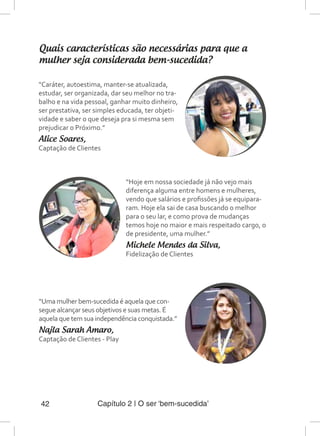 Capítulo 2 | O ser ‘bem-sucedida’42
Quais características são necessárias para que a
mulher seja considerada bem-sucedida?
“Caráter, autoestima, manter-se atualizada,
estudar, ser organizada, dar seu melhor no tra-
balho e na vida pessoal, ganhar muito dinheiro,
ser prestativa, ser simples educada, ter objeti-
vidade e saber o que deseja pra si mesma sem
prejudicar o Próximo.”
Alice Soares,
Captação de Clientes
“Hoje em nossa sociedade já não vejo mais
diferença alguma entre homens e mulheres,
vendo que salários e profissões já se equipara-
ram. Hoje ela sai de casa buscando o melhor
para o seu lar, e como prova de mudanças
temos hoje no maior e mais respeitado cargo, o
de presidente, uma mulher.”
Michele Mendes da Silva,
Fidelização de Clientes
“Uma mulher bem-sucedida é aquela que con-
segue alcançar seus objetivos e suas metas. É
aquela que tem sua independência conquistada.”
Najla Sarah Amaro,
Captação de Clientes - Play
 