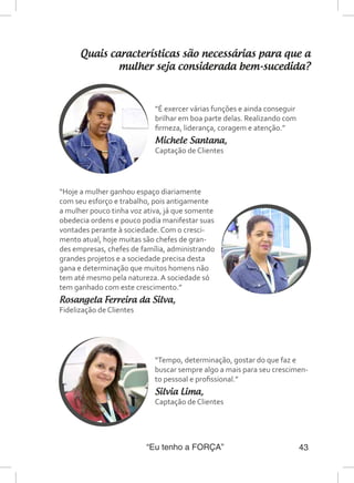 “Eu tenho a FORÇA” 43
Quais características são necessárias para que a
mulher seja considerada bem-sucedida?
“É exercer várias funções e ainda conseguir
brilhar em boa parte delas. Realizando com
firmeza, liderança, coragem e atenção.”
Michele Santana,
Captação de Clientes
“Tempo, determinação, gostar do que faz e
buscar sempre algo a mais para seu crescimen-
to pessoal e profissional.”
Silvia Lima,
Captação de Clientes
“Hoje a mulher ganhou espaço diariamente
com seu esforço e trabalho, pois antigamente
a mulher pouco tinha voz ativa, já que somente
obedecia ordens e pouco podia manifestar suas
vontades perante à sociedade. Com o cresci-
mento atual, hoje muitas são chefes de gran-
des empresas, chefes de família, administrando
grandes projetos e a sociedade precisa desta
gana e determinação que muitos homens não
tem até mesmo pela natureza. A sociedade só
tem ganhado com este crescimento.”
Rosangela Ferreira da Silva,
Fidelização de Clientes
 