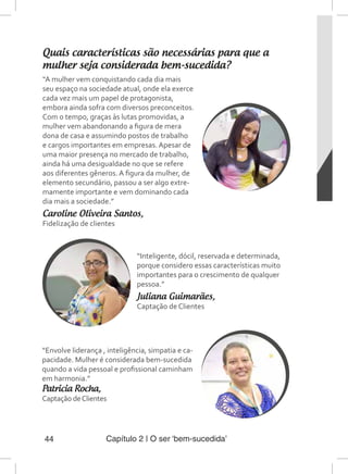 Capítulo 2 | O ser ‘bem-sucedida’44
Quais características são necessárias para que a
mulher seja considerada bem-sucedida?
“A mulher vem conquistando cada dia mais
seu espaço na sociedade atual, onde ela exerce
cada vez mais um papel de protagonista,
embora ainda sofra com diversos preconceitos.
Com o tempo, graças às lutas promovidas, a
mulher vem abandonando a figura de mera
dona de casa e assumindo postos de trabalho
e cargos importantes em empresas. Apesar de
uma maior presença no mercado de trabalho,
ainda há uma desigualdade no que se refere
aos diferentes gêneros. A figura da mulher, de
elemento secundário, passou a ser algo extre-
mamente importante e vem dominando cada
dia mais a sociedade.”
Caroline Oliveira Santos,
Fidelização de clientes
“Inteligente, dócil, reservada e determinada,
porque considero essas características muito
importantes para o crescimento de qualquer
pessoa.”
Juliana Guimarães,
Captação de Clientes
“Envolve liderança , inteligência, simpatia e ca-
pacidade. Mulher é considerada bem-sucedida
quando a vida pessoal e profissional caminham
em harmonia.”
Patricia Rocha,
Captação deClientes
 