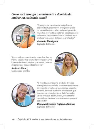 Capítulo 3 | A mulher e seu domínio na sociedade atual46
Como você enxerga o crescimento e domínio da
mulher na sociedade atual?
“Enxergo este crescimento e domínio na
sociedade atual como um avanço conquista-
do merecidamente pelas mulheres que estão
lutando e provando que são tão capazes quanto
os homens de exercer inúmeras tarefas e estar
em lugares e cargos de todas as profissões.”
Amanda Rodrigues,
Captação de Clientes
“Eu considero o crescimento e domínio da mu-
lher na sociedade o resultado vitorioso de uma
luta constante em mostrar que somos capazes
de conquistar nossa independência.”
Railane Nunes,
Captação de Clientes
“O mundo pós-moderno produziu diversas
alterações na sociedade, principalmente no que
diz respeito à mulher, a tecnologia e ao conhe-
cimento. Pode-se dizer com propriedade que
junto a essa evolução na era da informação,
veio a evolução das mulheres, que se torna-
ram independentes e ocuparam seu espaço na
sociedade.”
Daniela Brandão Trajano Madeira,
Captação de Clientes
 