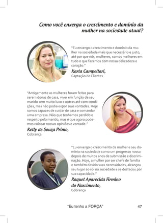“Eu tenho a FORÇA” 47
Como você enxerga o crescimento e domínio da
mulher na sociedade atual?
“Eu enxergo o crescimento e domínio da mu-
lher na sociedade mais que necessário e justo,
até por que nós, mulheres, somos melhores em
tudo o que fazemos com nossa delicadeza e
coração.”
Karla Campellari,
Captação de Clientes
“Antigamente as mulheres foram feitas para
serem donas de casa, viver em função de seu
marido sem muito luxo e outras até com condi-
ções, mas não podia expor suas vontades. Hoje
somos capazes de cuidar de casa e comandar
uma empresa. Não que tenhamos perdido o
respeito pelo marido, mas é que agora pode-
mos colocar nossas opiniões e vontade.”
Kelly de Souza Primo,
Cobrança
“Eu enxergo o crescimento da mulher e seu do-
mínio na sociedade como um progresso nosso
depois de muitos anos de submissão e discrimi-
nação. Hoje, a mulher por ser chefe de família
e também devido suas necessidades, alcançou
seu lugar ao sol na sociedade e se destacou por
sua capacidade.”
Raquel Aparecida Firmino
do Nascimento,
Cobrança
 