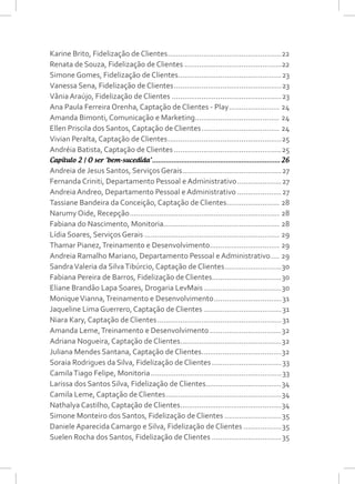Karine Brito, Fidelização de Clientes.......................................................22
Renata de Souza, Fidelização de Clientes...............................................22
Simone Gomes, Fidelização de Clientes..................................................23
Vanessa Sena, Fidelização de Clientes....................................................23
Vânia Araújo, Fidelização de Clientes.....................................................23
Ana Paula Ferreira Orenha, Captação de Clientes - Play......................... 24
Amanda Bimonti, Comunicação e Marketing......................................... 24
Ellen Priscila dos Santos, Captação de Clientes...................................... 24
Vivian Peralta, Captação de Clientes.......................................................25
Andréia Batista, Captação de Clientes....................................................25
Capítulo 2 | O ser ‘bem-sucedida’...................................................................26
Andreia de Jesus Santos, Serviços Gerais................................................27
Fernanda Criniti, Departamento Pessoal e Administrativo......................27
Andreia Andreo, Departamento Pessoal e Administrativo......................27
Tassiane Bandeira da Conceição, Captação de Clientes.......................... 28
Narumy Oide, Recepção........................................................................ 28
Fabiana do Nascimento, Monitoria....................................................... 28
Lídia Soares, Serviços Gerais................................................................. 29
Thamar Pianez,Treinamento e Desenvolvimento.................................. 29
Andreia Ramalho Mariano, Departamento Pessoal e Administrativo..... 29
SandraValeria da SilvaTibúrcio, Captação de Clientes............................30
Fabiana Pereira de Barros, Fidelização de Clientes..................................30
Eliane Brandão Lapa Soares, Drogaria LevMais......................................30
MoniqueVianna,Treinamento e Desenvolvimento.................................31
Jaqueline Lima Guerrero, Captação de Clientes......................................31
Niara Kary, Captação de Clientes............................................................31
Amanda Leme,Treinamento e Desenvolvimento...................................32
Adriana Nogueira, Captação de Clientes.................................................32
Juliana Mendes Santana, Captação de Clientes.......................................32
Soraia Rodrigues da Silva, Fidelização de Clientes..................................33
CamilaTiago Felipe, Monitoria...............................................................33
Larissa dos Santos Silva, Fidelização de Clientes....................................34
Camila Leme, Captação de Clientes........................................................34
Nathalya Castilho, Captação de Clientes.................................................34
Simone Monteiro dos Santos, Fidelização de Clientes............................35
Daniele Aparecida Camargo e Silva, Fidelização de Clientes...................35
Suelen Rocha dos Santos, Fidelização de Clientes..................................35
 