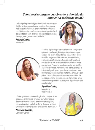 “Eu tenho a FORÇA” 49
Como você enxerga o crescimento e domínio da
mulher na sociedade atual?
“A luta pela participação da mulher na socieda-
de já é antiga e precisa de muito esforço para
não existir diferenças entre homens e mulhe-
res. Muita coisa mudou e a certeza que tenho é
de que todos têm direitos iguais independente
de raça, sexo, cor e naturalidade.”
Maria Clara,
Monitoria
“Temos o privilégio de viver em um tempo em
que nós mulheres já conquistamos um espa-
ço que vai além de cuidar da casa, filhos e/ou
marido. Hoje também somos universitárias,
eleitoras, profissionais, líderes no trabalho e
sociedade e até presidentes de uma nação se
quisermos. Em um mundo sedento por sutile-
za, sensibilidade, flexibilidade, benevolência e
intuição (qualidades que são abundantes nas
mulheres), contribuímos de forma efetiva e pal-
pável com o desenvolvimento sustentável da
sociedade. Este crescimento e domínio é uma
incrível conquista na busca pelo equilíbrio e paz
no planeta.”
Agatha Costa,
Monitoria
“No inicio a
“Enxergo como uma evolução em comparação
aos anos anteriores, em que a mulher agora
é também uma cidadã e tem direitos iguais,
podendo votar, trabalhar fora, dirigir e até ser
uma líder na empresa ou presidente do Brasil.”
Maria Edvalda,
Serviços Gerais
 