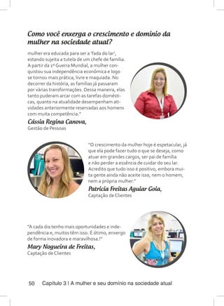 Capítulo 3 | A mulher e seu domínio na sociedade atual50
Como você enxerga o crescimento e domínio da
mulher na sociedade atual?
mulher era educada para ser a ‘fada do lar’,
estando sujeita a tutela de um chefe de família.
A partir da 1º Guerra Mundial, a mulher con-
quistou sua independência econômica e logo
se tornou mais prática, livre e maquiada. No
decorrer da história, as famílias já passaram
por várias transformações. Dessa maneira, elas
tanto puderam arcar com as tarefas domésti-
cas, quanto na atualidade desempenham ati-
vidades anteriormente reservadas aos homens
com muita competência.”
Cássia Regina Canova,
Gestão de Pessoas
“O crescimento da mulher hoje é espetacular, já
que ela pode fazer tudo o que se deseja, como
atuar em grandes cargos, ser pai de família
e não perder a essência de cuidar do seu lar.
Acredito que tudo isso é positivo, embora mui-
ta gente ainda não aceite isso, nem o homem,
nem a própria mulher.”
Patricia Freitas Aguiar Goia,
Captação de Clientes
“A cada dia tenho mais oportunidades e inde-
pendência e, muitos têm isso. É ótimo, enxergo
de forma inovadora e maravilhosa.!”
Mary Nogueira de Freitas,
Captação de Clientes
 