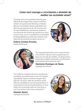 “Eu tenho a FORÇA” 51
Como você enxerga o crescimento e domínio da
mulher na sociedade atual?
“Enxergo como uma grande conquista, pois
diferente de antigamente, hoje as mulheres
exibem uma postura de liderança e indepen-
dência na sociedade. Nossas qualidades vão
além do que esperaram de nós durante anos.
Se hoje trabalhamos, estudamos, podemos
nos expressar da maneira que quisermos, entre
outras coisas, isso é o resultado de uma batalha
de desigualdade que ainda nós mulheres com-
batemos diariamente em pleno século 21.”
Debora Cristina Ferreira,
Gestão de Pessoas
“Eu vejo positivamente e com muito entusias-
mo a mulher cada vez mais ocupando seu es-
paço no mercado de trabalho, se destacando e
buscando os objetivos pessoais e profissionais,
participando ativamente de tudo.”
Maristela Domingos de Paula,
Captação de Clientes
“As mulheres mudaram diversos conceitos da
sociedade, principalmente no que diz respeito
à igualdade. Hoje as mulheres ocupam posi-
ções de ‘voz ativa’, além de constituir quase
70% da sociedade em termos populacionais. O
crescimento é extremamente positivo. O ‘sexo
frágil’ tem se tornado cada vez mais forte, e
com isso temos muito mais a conquistar.”
Daniela Xavier,
Captação de Clientes
 